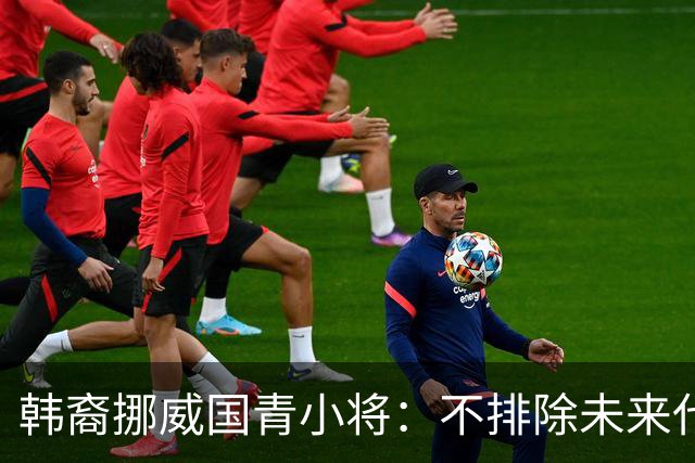 韩裔挪威国青小将：不排除未来代表韩国出战的可能；现阶段专注挪威